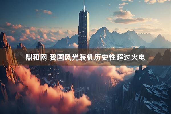 鼎和网 我国风光装机历史性超过火电