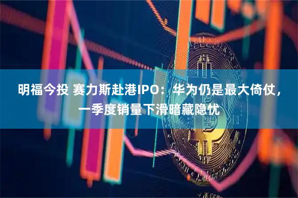 明福今投 赛力斯赴港IPO：华为仍是最大倚仗，一季度销量下滑暗藏隐忧