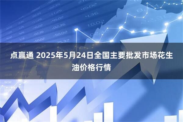 点赢通 2025年5月24日全国主要批发市场花生油价格行情