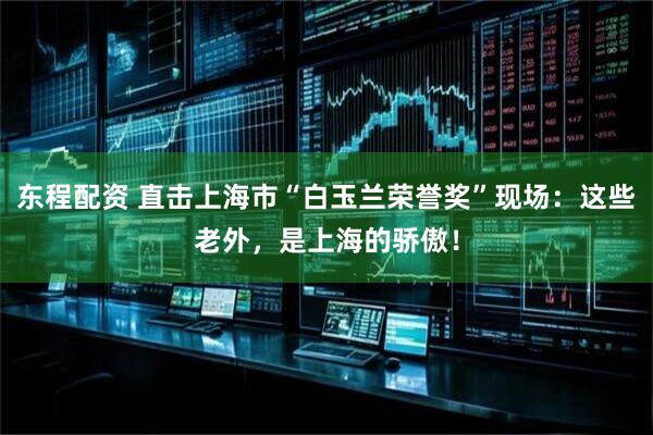 东程配资 直击上海市“白玉兰荣誉奖”现场：这些老外，是上海的骄傲！