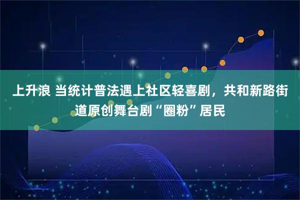 上升浪 当统计普法遇上社区轻喜剧，共和新路街道原创舞台剧“圈粉”居民