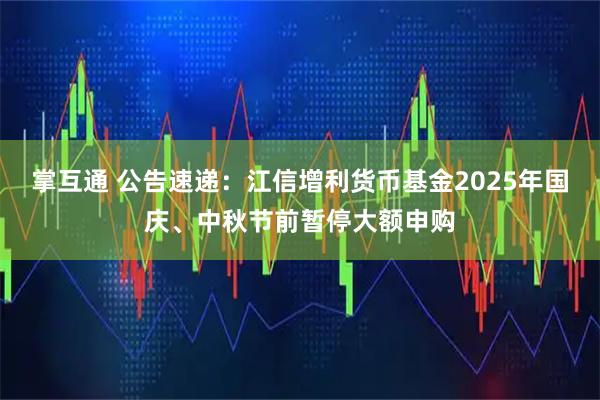 掌互通 公告速递：江信增利货币基金2025年国庆、中秋节前暂停大额申购