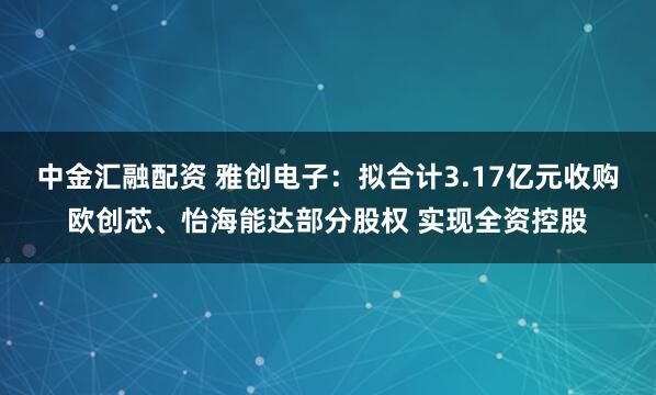 中金汇融配资 雅创电子：拟合计3.17亿元收购欧创芯、怡海能达部分股权 实现全资控股