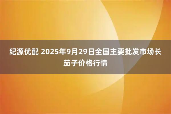 纪源优配 2025年9月29日全国主要批发市场长茄子价格行情