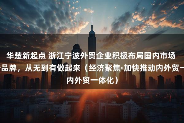 华楚新起点 浙江宁波外贸企业积极布局国内市场 一个新品牌，从无到有做起来（经济聚焦·加快推动内外贸一体化）