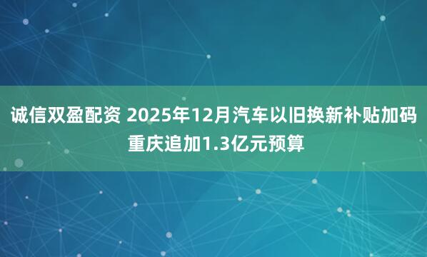 诚信双盈配资 2025年12月汽车以旧换新补贴加码 重庆追加1.3亿元预算
