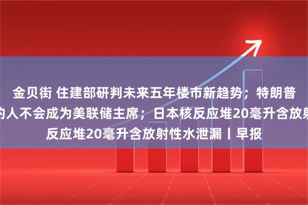 金贝街 住建部研判未来五年楼市新趋势；特朗普：不同意其观点的人不会成为美联储主席；日本核反应堆20毫升含放射性水泄漏丨早报