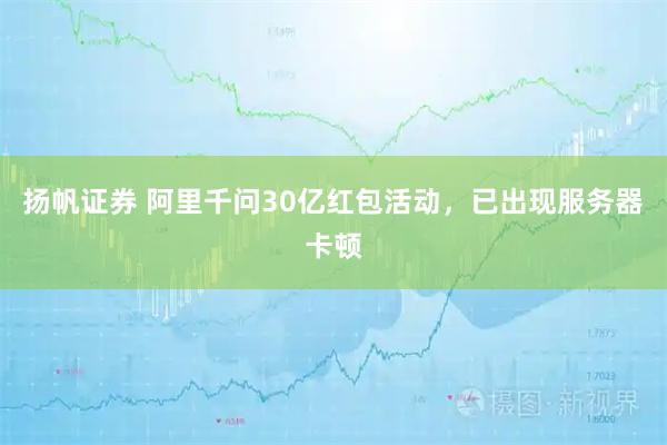 扬帆证券 阿里千问30亿红包活动，已出现服务器卡顿