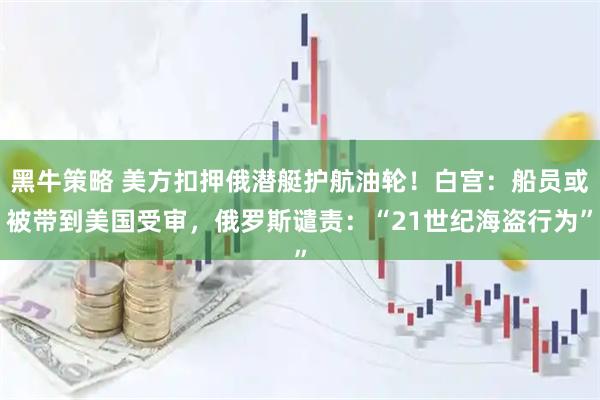 黑牛策略 美方扣押俄潜艇护航油轮！白宫：船员或被带到美国受审，俄罗斯谴责：“21世纪海盗行为”
