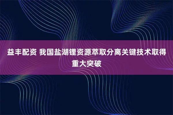 益丰配资 我国盐湖锂资源萃取分离关键技术取得重大突破