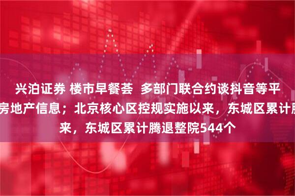 兴泊证券 楼市早餐荟  多部门联合约谈抖音等平台， 清理违规房地产信息；北京核心区控规实施以来，东城区累计腾退整院544个