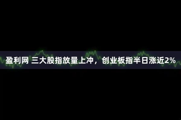 盈利网 三大股指放量上冲，创业板指半日涨近2%