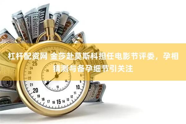 杠杆配资网 金莎赴莫斯科担任电影节评委，孕相猜测与备孕细节引关注